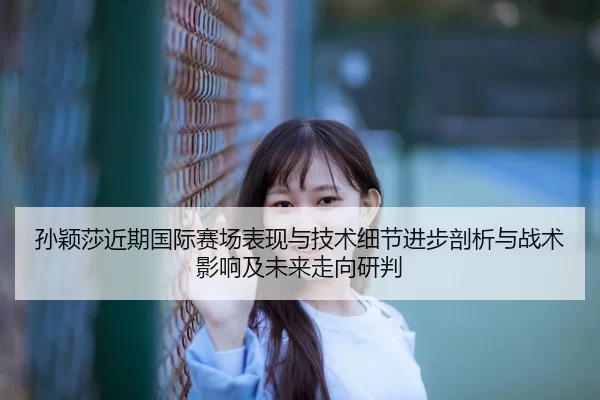 孙颖莎近期国际赛场表现与技术细节进步剖析与战术影响及未来走向研判