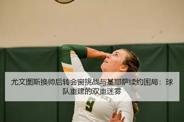 尤文图斯换帅后转会窗挑战与基耶萨续约困局：球队重建的双重迷雾