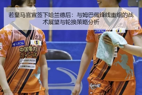 若皇马官宣签下哈兰德后：与姆巴佩锋线重组的战术展望与轮换策略分析